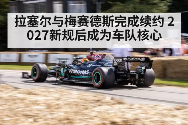 拉塞尔与梅赛德斯完成续约 2027新规后成为车队核心